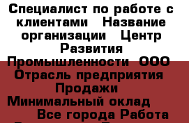 Специалист по работе с клиентами › Название организации ­ Центр Развития Промышленности, ООО › Отрасль предприятия ­ Продажи › Минимальный оклад ­ 22 000 - Все города Работа » Вакансии   . Тыва респ.,Ак-Довурак г.